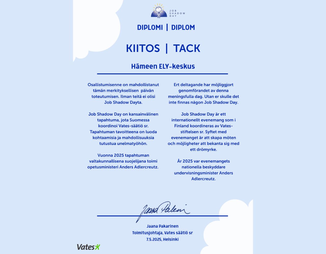 Diplomi Hämeen ELY-keskukselle. Osallistumisenne on mahdollistanut tämän päivän toteutumisen. Job Shadow Day on kansainvälinen tapahtuma,jota Suomessa koordinoi Vates-säätiö sr. Tapahtuman tavoitteena on luoda kohtaamisia ja mahdollisuuksia tutustua unelmatyöhön. Diplomin on allekirjoittanut Jaana Pakarinen, Toimitusjohtaja Vates-säätiö sr. 7.5.2025 Helsinki.
